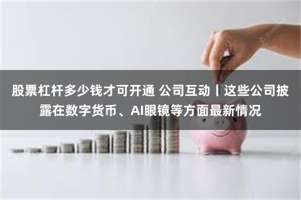 股票杠杆多少钱才可开通 公司互动丨这些公司披露在数字货币、AI眼镜等方面最新情况