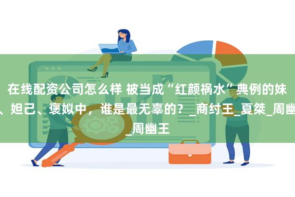 在线配资公司怎么样 被当成“红颜祸水”典例的妹喜、妲己、褒姒中，谁是最无辜的？_商纣王_夏桀_周幽王