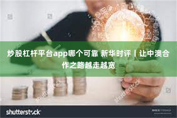 炒股杠杆平台app哪个可靠 新华时评丨让中澳合作之路越走越宽
