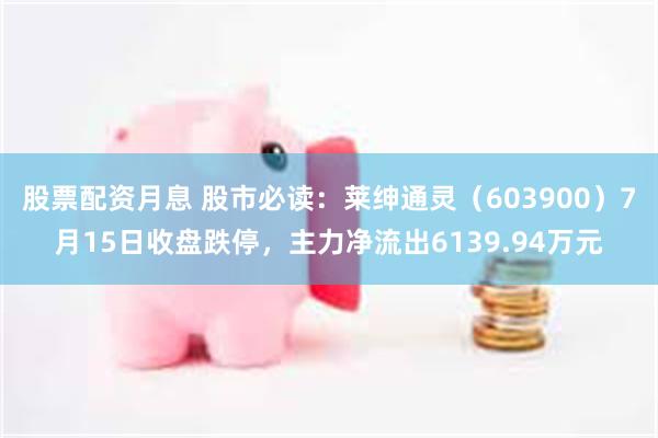 股票配资月息 股市必读：莱绅通灵（603900）7月15日收盘跌停，主力净流出6139.94万元