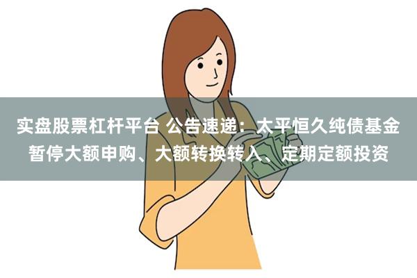 实盘股票杠杆平台 公告速递：太平恒久纯债基金暂停大额申购、大额转换转入、定期定额投资