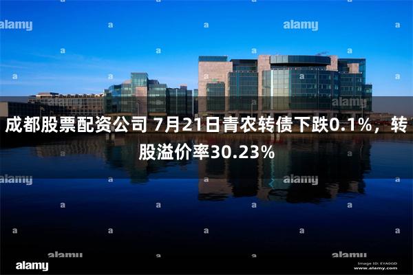 成都股票配资公司 7月21日青农转债下跌0.1%，转股溢价率30.23%