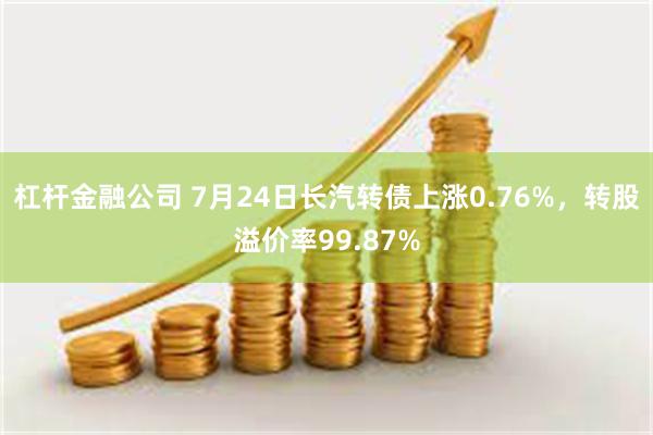 杠杆金融公司 7月24日长汽转债上涨0.76%，转股溢价率99.87%