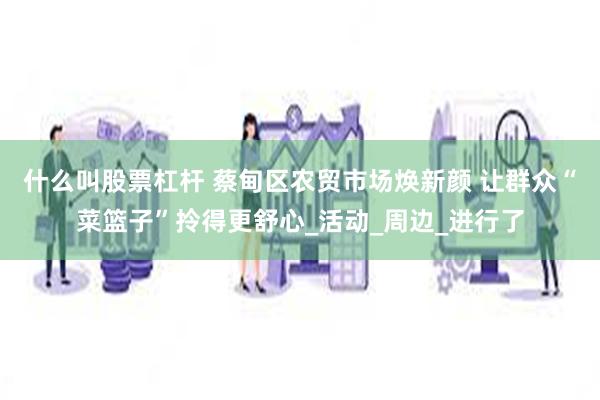 什么叫股票杠杆 蔡甸区农贸市场焕新颜 让群众“菜篮子”拎得更舒心_活动_周边_进行了