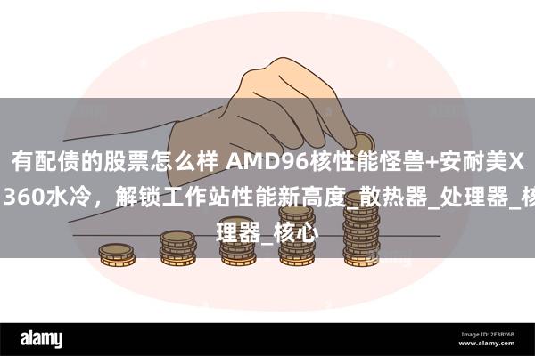有配债的股票怎么样 AMD96核性能怪兽+安耐美XTR 360水冷，解锁工作站性能新高度_散热器_处理器_核心