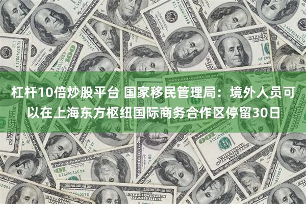 杠杆10倍炒股平台 国家移民管理局：境外人员可以在上海东方枢纽国际商务合作区停留30日