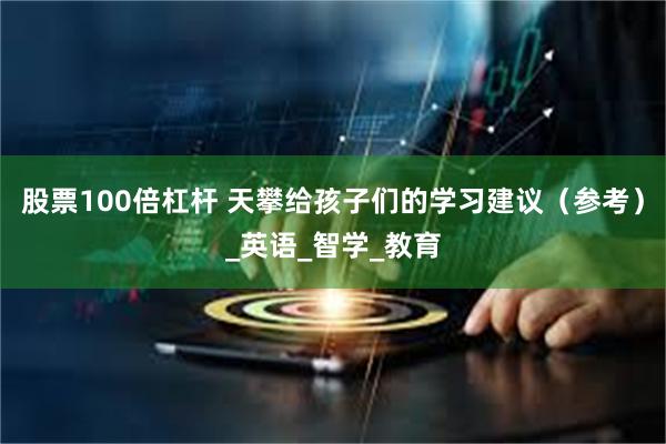 股票100倍杠杆 天攀给孩子们的学习建议（参考）_英语_智学_教育