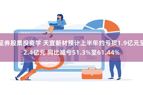 证券股票投资学 天宜新材预计上半年约亏损1.9亿元至2.4亿元 同比减亏51.3%至61.44%