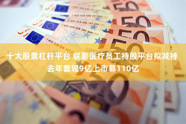 十大股票杠杆平台 联影医疗员工持股平台拟减持 去年套现9亿上市募110亿