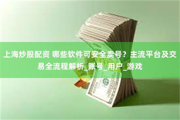 上海炒股配资 哪些软件可安全卖号？主流平台及交易全流程解析_账号_用户_游戏