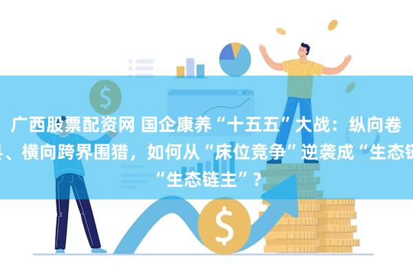 广西股票配资网 国企康养“十五五”大战：纵向卷到区县、横向跨界围猎，如何从“床位竞争”逆袭成“生态链主”？