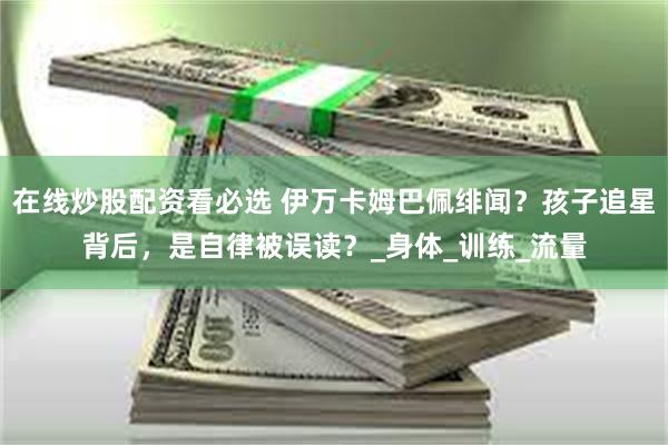 在线炒股配资看必选 伊万卡姆巴佩绯闻？孩子追星背后，是自律被误读？_身体_训练_流量