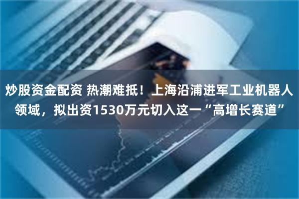 炒股资金配资 热潮难抵！上海沿浦进军工业机器人领域，拟出资1530万元切入这一“高增长赛道”