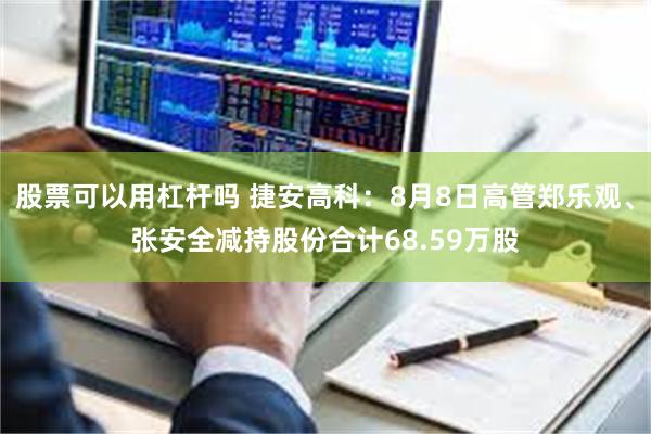 股票可以用杠杆吗 捷安高科：8月8日高管郑乐观、张安全减持股份合计68.59万股