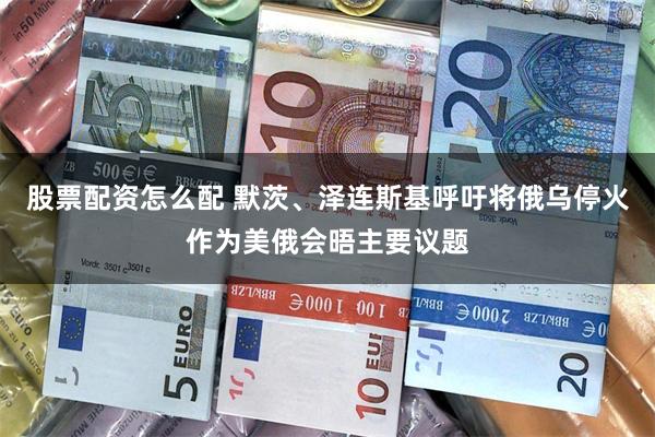 股票配资怎么配 默茨、泽连斯基呼吁将俄乌停火作为美俄会晤主要议题