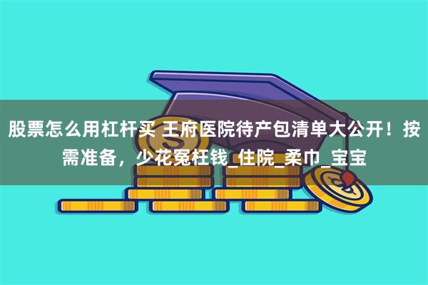 股票怎么用杠杆买 王府医院待产包清单大公开！按需准备，少花冤枉钱_住院_柔巾_宝宝