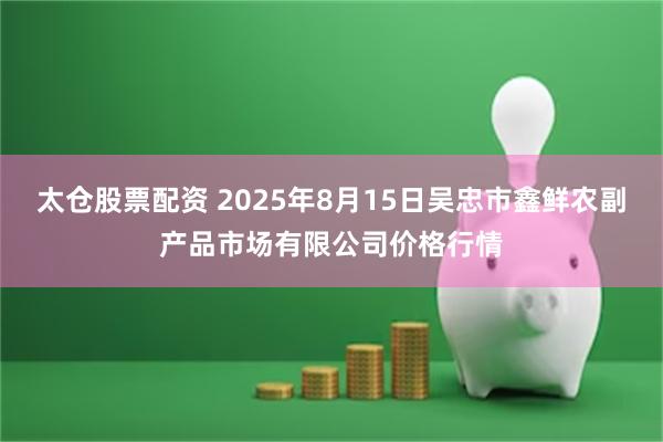 太仓股票配资 2025年8月15日吴忠市鑫鲜农副产品市场有限公司价格行情