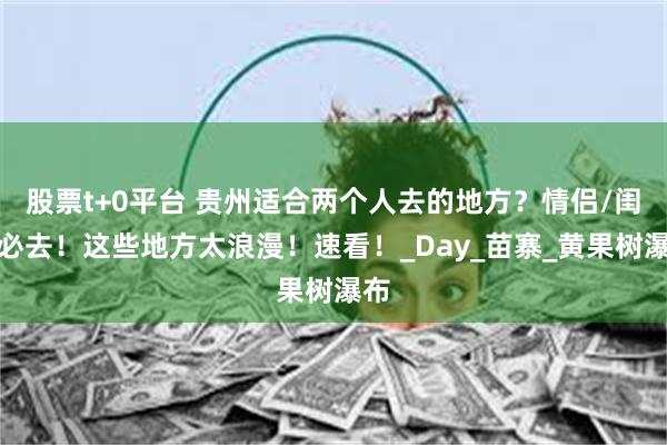 股票t+0平台 贵州适合两个人去的地方？情侣/闺蜜必去！这些地方太浪漫！速看！_Day_苗寨_黄果树瀑布