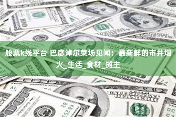 股票k线平台 巴彦淖尔菜场见闻：最新鲜的市井烟火_生活_食材_摊主