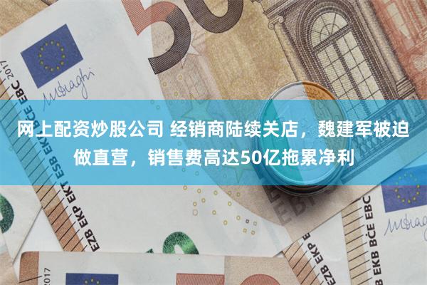 网上配资炒股公司 经销商陆续关店，魏建军被迫做直营，销售费高达50亿拖累净利