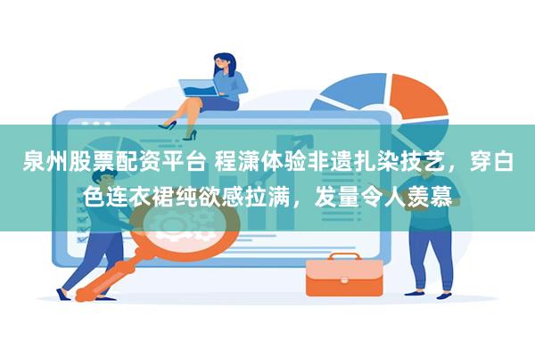 泉州股票配资平台 程潇体验非遗扎染技艺，穿白色连衣裙纯欲感拉满，发量令人羡慕