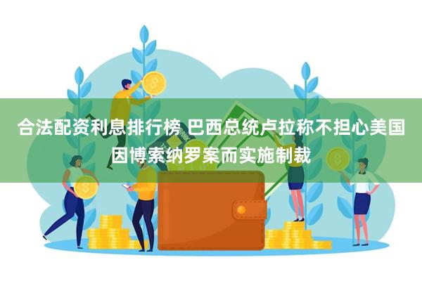 合法配资利息排行榜 巴西总统卢拉称不担心美国因博索纳罗案而实施制裁